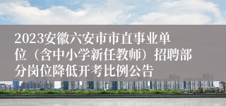 2023安徽六安市市直事业单位（含中小学新任教师）招聘部分岗位降低开考比例公告