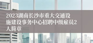 2023湖南长沙市重大交通设施建设事务中心招聘中级雇员2人简章