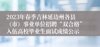 2023年春季吉林延边州各县（市）事业单位招聘“双合格”入伍高校毕业生面试成绩公示