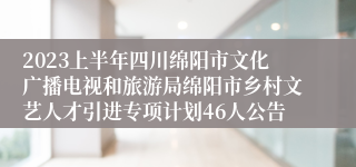 2023上半年四川绵阳市文化广播电视和旅游局绵阳市乡村文艺人才引进专项计划46人公告