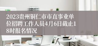 2023贵州铜仁市市直事业单位招聘工作人员4月6日截止18时报名情况