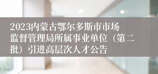 2023内蒙古鄂尔多斯市市场监督管理局所属事业单位（第二批）引进高层次人才公告