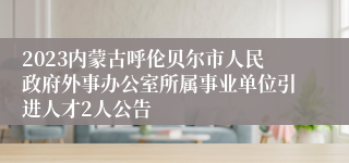 2023内蒙古呼伦贝尔市人民政府外事办公室所属事业单位引进人才2人公告