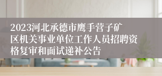 2023河北承德市鹰手营子矿区机关事业单位工作人员招聘资格复审和面试递补公告