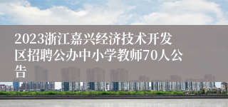 2023浙江嘉兴经济技术开发区招聘公办中小学教师70人公告