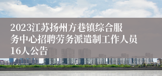 2023江苏扬州方巷镇综合服务中心招聘劳务派遣制工作人员16人公告