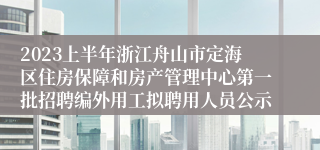 2023上半年浙江舟山市定海区住房保障和房产管理中心第一批招聘编外用工拟聘用人员公示