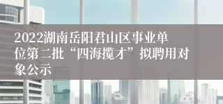 2022湖南岳阳君山区事业单位第二批“四海揽才”拟聘用对象公示 