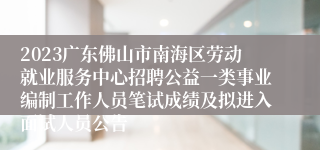 2023广东佛山市南海区劳动就业服务中心招聘公益一类事业编制工作人员笔试成绩及拟进入面试人员公告
