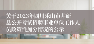 关于2023年四川乐山市井研县公开考试招聘事业单位工作人员政策性加分情况的公示