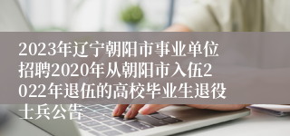 2023年辽宁朝阳市事业单位招聘2020年从朝阳市入伍2022年退伍的高校毕业生退役士兵公告