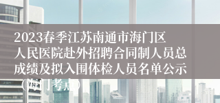 2023春季江苏南通市海门区人民医院赴外招聘合同制人员总成绩及拟入围体检人员名单公示（海门考点）