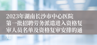 2023年湖南长沙市中心医院第一批招聘劳务派遣进入资格复审人员名单及资格复审安排的通知