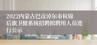 2022内蒙古巴彦淖尔市杭锦后旗卫健系统招聘拟聘用人员进行公示