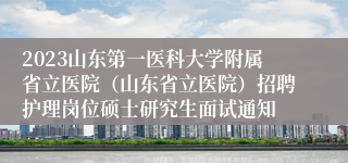 2023山东第一医科大学附属省立医院（山东省立医院）招聘护理岗位硕士研究生面试通知