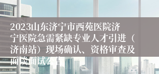 2023山东济宁市西苑医院济宁医院急需紧缺专业人才引进（济南站）现场确认、资格审查及面谈面试公告