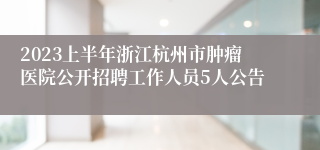 2023上半年浙江杭州市肿瘤医院公开招聘工作人员5人公告