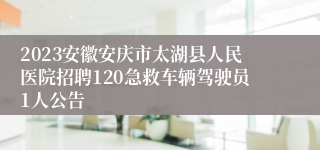 2023安徽安庆市太湖县人民医院招聘120急救车辆驾驶员1人公告