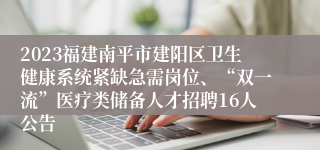 2023福建南平市建阳区卫生健康系统紧缺急需岗位、“双一流”医疗类储备人才招聘16人公告