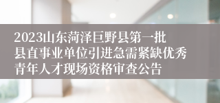 2023山东菏泽巨野县第一批县直事业单位引进急需紧缺优秀青年人才现场资格审查公告