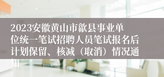 2023安徽黄山市歙县事业单位统一笔试招聘人员笔试报名后计划保留、核减（取消）情况通知