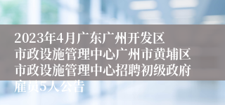 2023年4月广东广州开发区市政设施管理中心广州市黄埔区市政设施管理中心招聘初级政府雇员5人公告