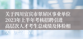 关于四川宜宾市翠屏区事业单位2023年上半年考核招聘引进高层次人才考生总成绩及体检相关事项的公告