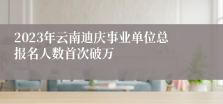 2023年云南迪庆事业单位总报名人数首次破万