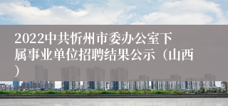 2022中共忻州市委办公室下属事业单位招聘结果公示（山西）