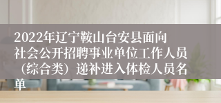 2022年辽宁鞍山台安县面向社会公开招聘事业单位工作人员（综合类）递补进入体检人员名单
