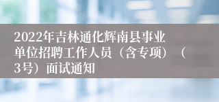 2022年吉林通化辉南县事业单位招聘工作人员（含专项）（3号）面试通知