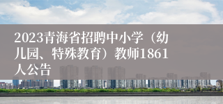 2023青海省招聘中小学（幼儿园、特殊教育）教师1861人公告