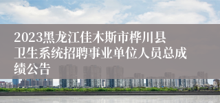 2023黑龙江佳木斯市桦川县卫生系统招聘事业单位人员总成绩公告