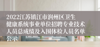 2022江苏镇江市润州区卫生健康系统事业单位招聘专业技术人员总成绩及入围体检人员名单公示