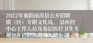 2022年襄阳南漳县公开招聘镇（区）专职文化员、 县疾控中心工作人员及基层医疗卫生专项公开招聘拟聘用人员公示