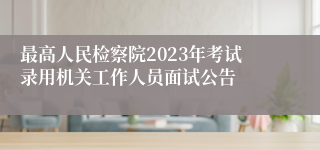 最高人民检察院2023年考试录用机关工作人员面试公告