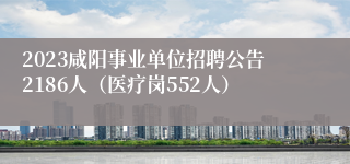 2023咸阳事业单位招聘公告2186人（医疗岗552人）