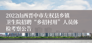 2022山西晋中市左权县乡镇卫生院招聘“乡招村用”人员体检考察公告