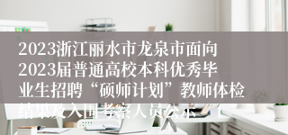 2023浙江丽水市龙泉市面向2023届普通高校本科优秀毕业生招聘“硕师计划”教师体检结果及入围考察人员公示