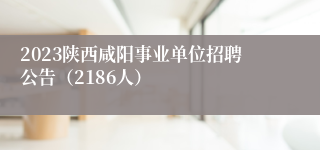 2023陕西咸阳事业单位招聘公告（2186人）