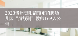 2023贵州贵阳清镇市招聘幼儿园“员额制”教师169人公告