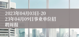 2023年04月03日-2023年04月09日事业单位招聘周报