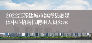 2022江苏盐城市滨海县融媒体中心招聘拟聘用人员公示