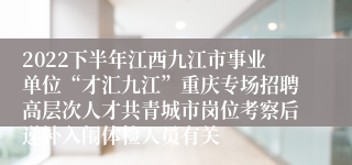 2022下半年江西九江市事业单位“才汇九江”重庆专场招聘高层次人才共青城市岗位考察后递补入闱体检人员有关