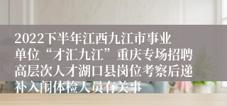 2022下半年江西九江市事业单位“才汇九江”重庆专场招聘高层次人才湖口县岗位考察后递补入闱体检人员有关事