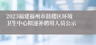 2023福建福州市鼓楼区环境卫生中心拟递补聘用人员公示