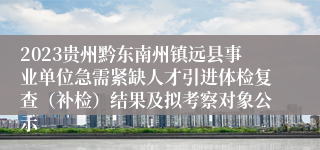 2023贵州黔东南州镇远县事业单位急需紧缺人才引进体检复查（补检）结果及拟考察对象公示