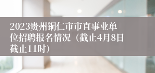 2023贵州铜仁市市直事业单位招聘报名情况（截止4月8日截止11时）