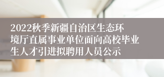 2022秋季新疆自治区生态环境厅直属事业单位面向高校毕业生人才引进拟聘用人员公示