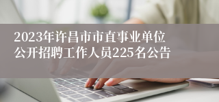 2023年许昌市市直事业单位公开招聘工作人员225名公告